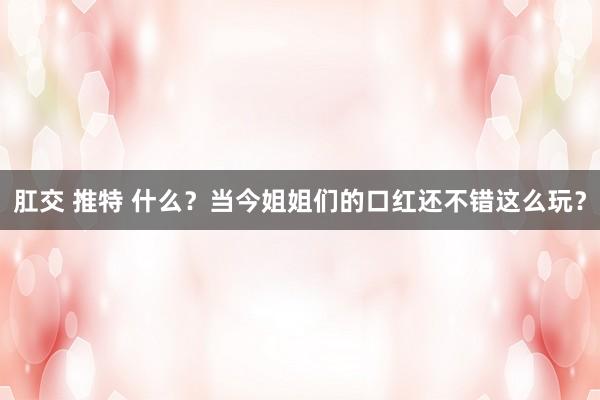 肛交 推特 什么？当今姐姐们的口红还不错这么玩？