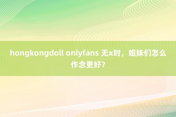 hongkongdoll onlyfans 无x时，姐妹们怎么作念更好？