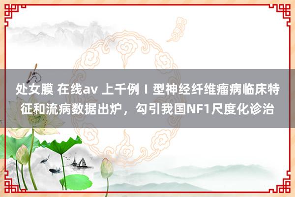 处女膜 在线av 上千例Ⅰ型神经纤维瘤病临床特征和流病数据出炉，勾引我国NF1尺度化诊治