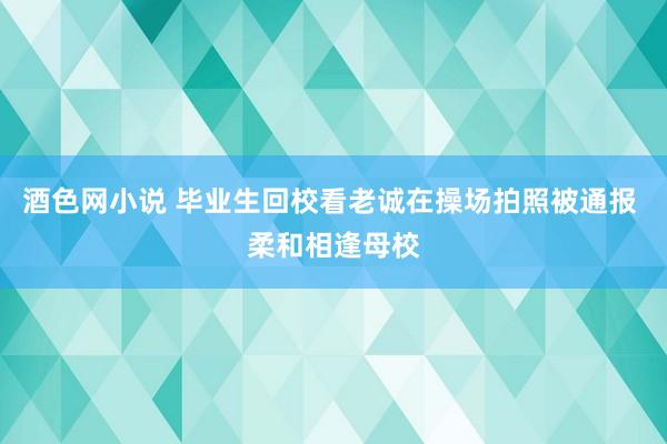 酒色网小说 毕业生回校看老诚在操场拍照被通报 柔和相逢母校