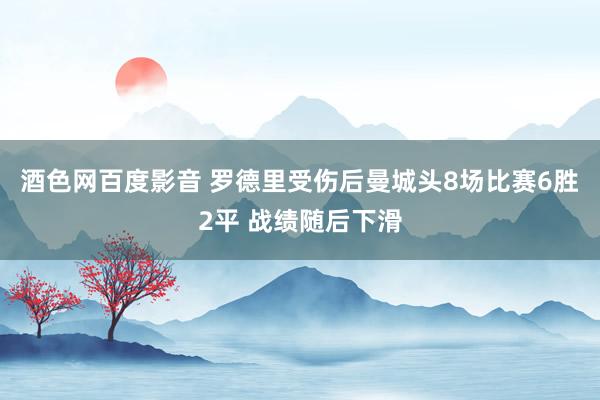 酒色网百度影音 罗德里受伤后曼城头8场比赛6胜2平 战绩随后下滑