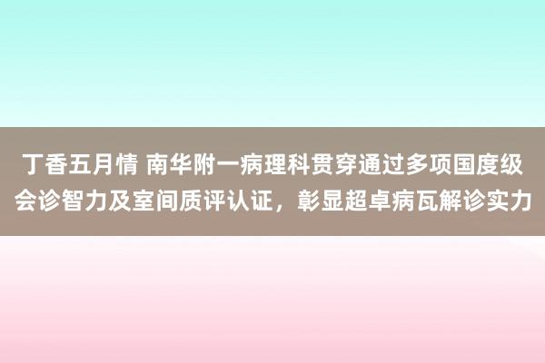 丁香五月情 南华附一病理科贯穿通过多项国度级会诊智力及室间质评认证，彰显超卓病瓦解诊实力