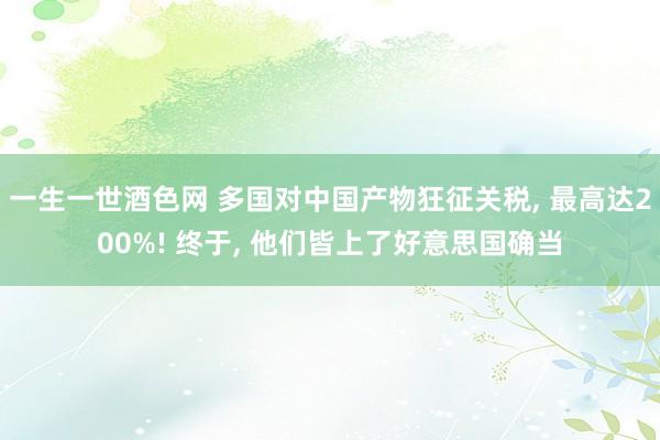 一生一世酒色网 多国对中国产物狂征关税， 最高达200%! 终于， 他们皆上了好意思国确当