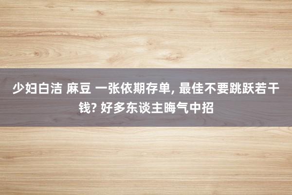 少妇白洁 麻豆 一张依期存单， 最佳不要跳跃若干钱? 好多东谈主晦气中招