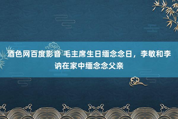 酒色网百度影音 毛主席生日缅念念日，李敏和李讷在家中缅念念父亲