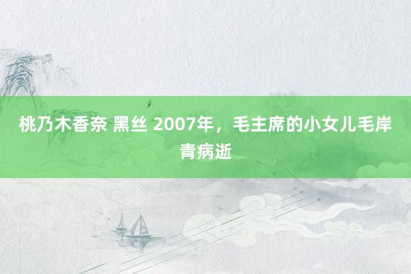 桃乃木香奈 黑丝 2007年，毛主席的小女儿毛岸青病逝