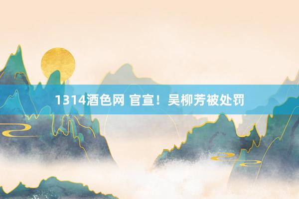 1314酒色网 官宣！吴柳芳被处罚