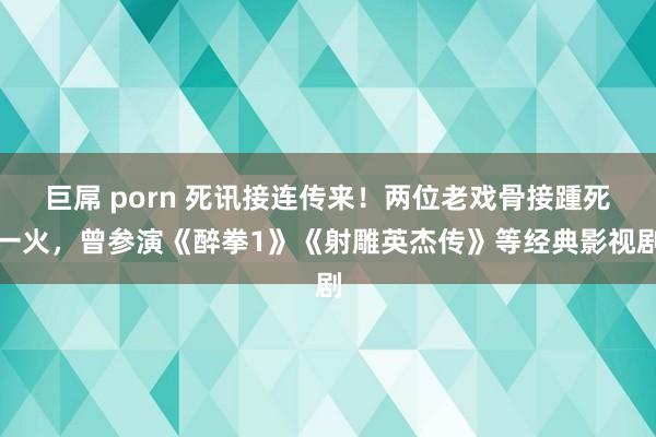 巨屌 porn 死讯接连传来！两位老戏骨接踵死一火，曾参演《醉拳1》《射雕英杰传》等经典影视剧