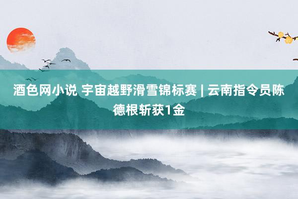 酒色网小说 宇宙越野滑雪锦标赛 | 云南指令员陈德根斩获1金