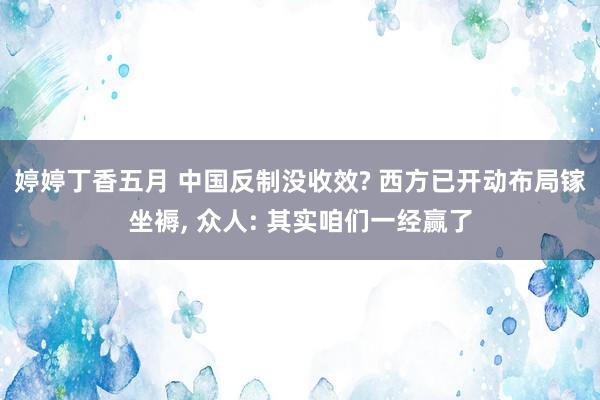 婷婷丁香五月 中国反制没收效? 西方已开动布局镓坐褥， 众人: 其实咱们一经赢了