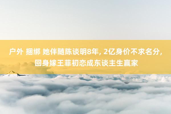 户外 捆绑 她伴随陈谈明8年， 2亿身价不求名分， 回身嫁王菲初恋成东谈主生赢家