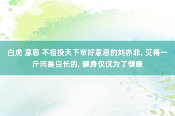 白虎 意思 不相投天下审好意思的刘亦菲， 莫得一斤肉是白长的， 健身仅仅为了健康