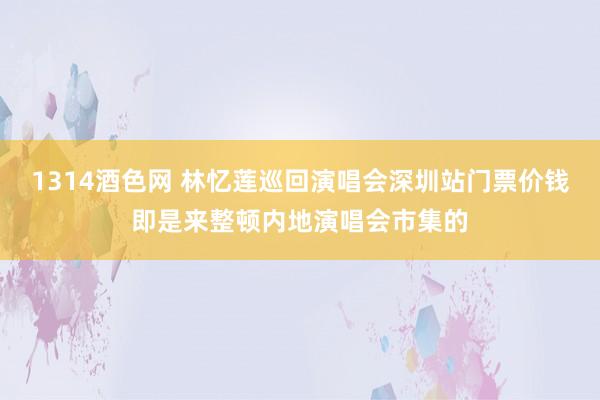 1314酒色网 林忆莲巡回演唱会深圳站门票价钱即是来整顿内地演唱会市集的