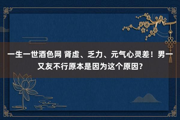 一生一世酒色网 肾虚、乏力、元气心灵差！男一又友不行原本是因为这个原因？