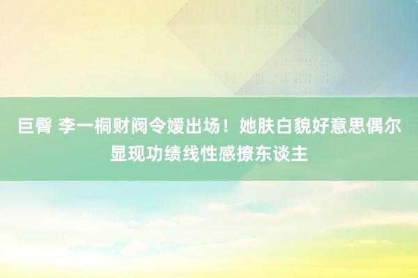 巨臀 李一桐财阀令嫒出场！她肤白貌好意思偶尔显现功绩线性感撩东谈主