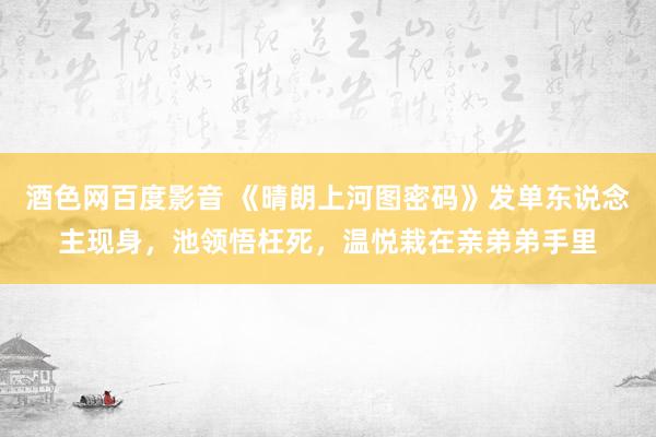 酒色网百度影音 《晴朗上河图密码》发单东说念主现身，池领悟枉死，温悦栽在亲弟弟手里