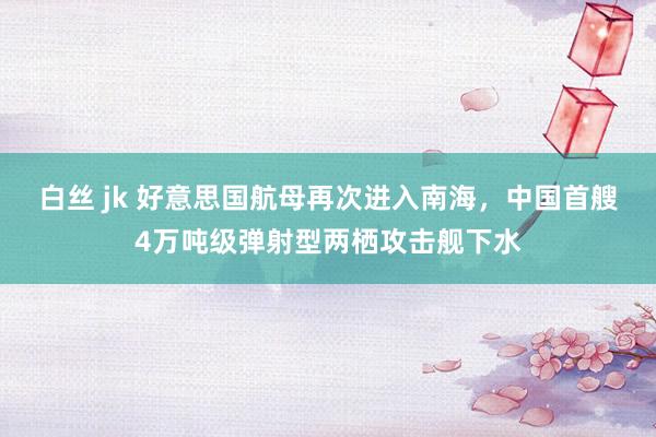 白丝 jk 好意思国航母再次进入南海，中国首艘4万吨级弹射型两栖攻击舰下水