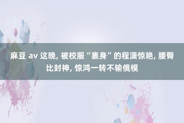 麻豆 av 这晚， 被校服“裹身”的程潇惊艳， 腰臀比封神， 惊鸿一转不输俄模