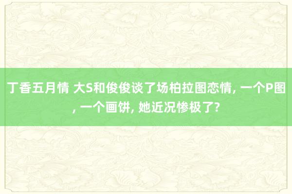 丁香五月情 大S和俊俊谈了场柏拉图恋情， 一个P图， 一个画饼， 她近况惨极了?