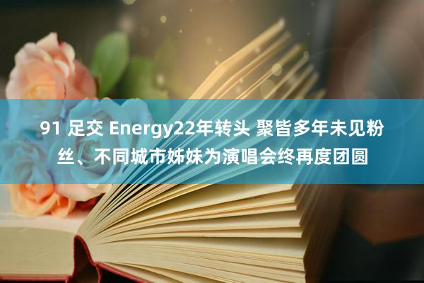 91 足交 Energy22年转头 聚皆多年未见粉丝、不同城市姊妹为演唱会终再度团圆