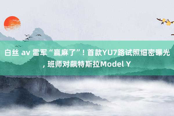 白丝 av 雷军“赢麻了”! 首款YU7路试照细密曝光， 班师对飙特斯拉Model Y