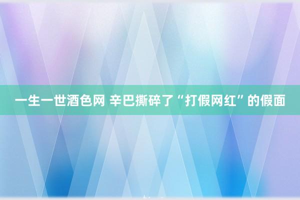 一生一世酒色网 辛巴撕碎了“打假网红”的假面