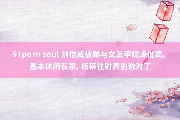 91porn soul 刘恺威被曝与女友李晓峰仳离， 基本休闲在家， 杨幂往时真的说对了