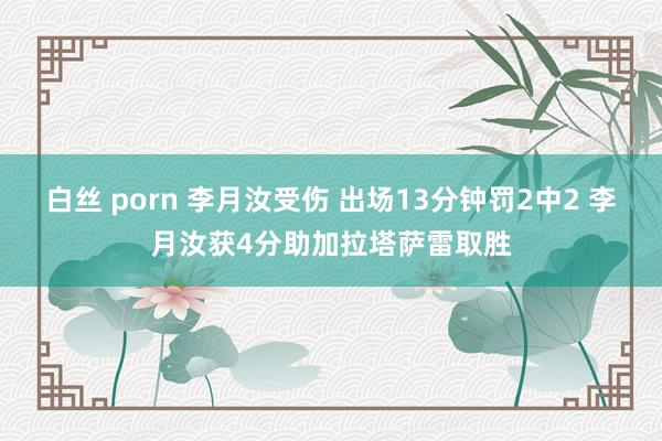 白丝 porn 李月汝受伤 出场13分钟罚2中2 李月汝获4分助加拉塔萨雷取胜