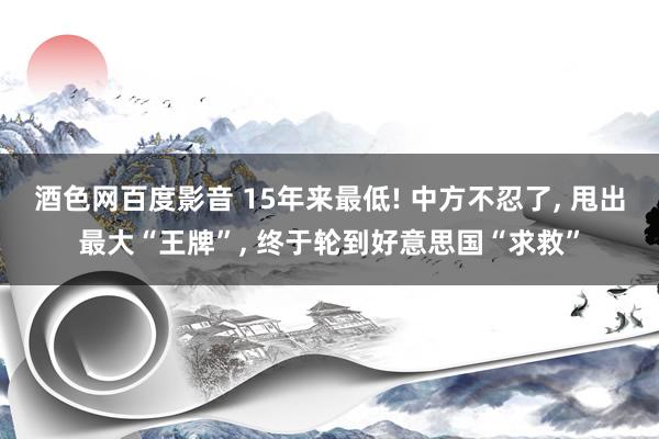 酒色网百度影音 15年来最低! 中方不忍了， 甩出最大“王牌”， 终于轮到好意思国“求救”