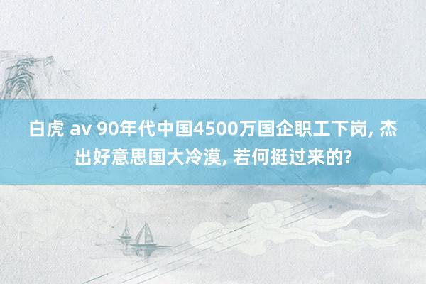 白虎 av 90年代中国4500万国企职工下岗， 杰出好意思国大冷漠， 若何挺过来的?