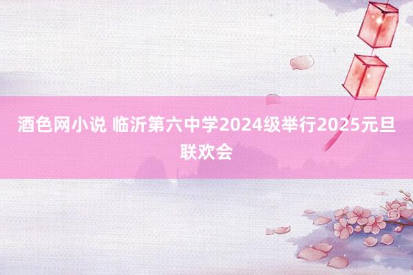 酒色网小说 临沂第六中学2024级举行2025元旦联欢会