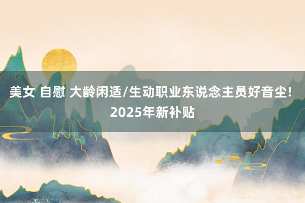 美女 自慰 大龄闲适/生动职业东说念主员好音尘! 2025年新补贴