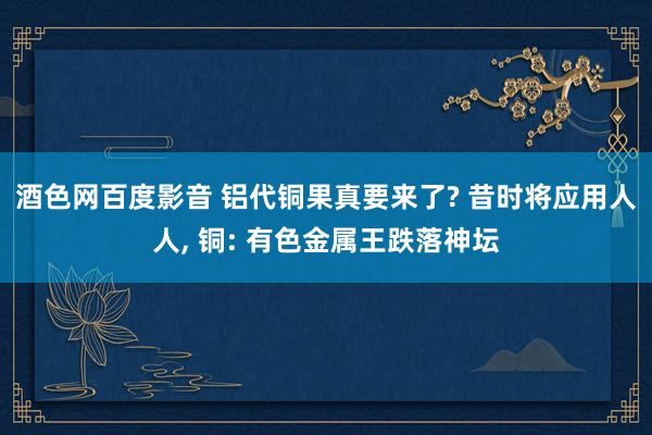 酒色网百度影音 铝代铜果真要来了? 昔时将应用人人， 铜: 有色金属王跌落神坛