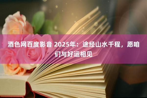 酒色网百度影音 2025年：途经山水千程，愿咱们与好运相见