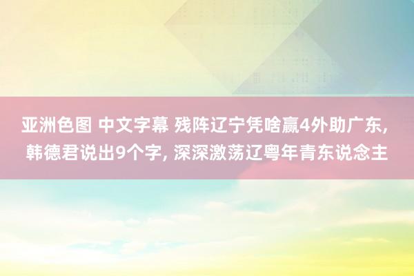 亚洲色图 中文字幕 残阵辽宁凭啥赢4外助广东， 韩德君说出9个字， 深深激荡辽粤年青东说念主