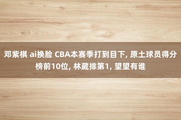 邓紫棋 ai换脸 CBA本赛季打到目下， 原土球员得分榜前10位， 林葳排第1， 望望有谁