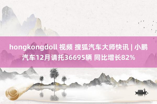 hongkongdoll 视频 搜狐汽车大师快讯 | 小鹏汽车12月请托36695辆 同比增长82%