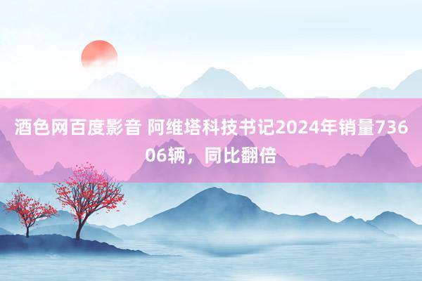 酒色网百度影音 阿维塔科技书记2024年销量73606辆，同比翻倍