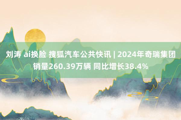 刘涛 ai换脸 搜狐汽车公共快讯 | 2024年奇瑞集团销量260.39万辆 同比增长38.4%