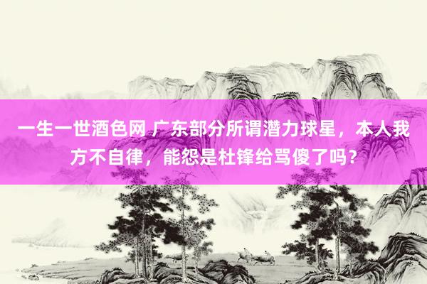 一生一世酒色网 广东部分所谓濳力球星，本人我方不自律，能怨是杜锋给骂傻了吗？