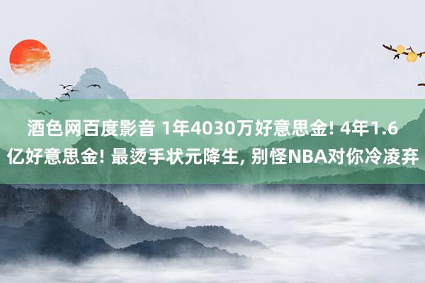 酒色网百度影音 1年4030万好意思金! 4年1.6亿好意思金! 最烫手状元降生， 别怪NBA对你冷凌弃