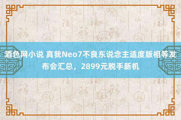 酒色网小说 真我Neo7不良东说念主适度版相等发布会汇总，2899元脱手新机