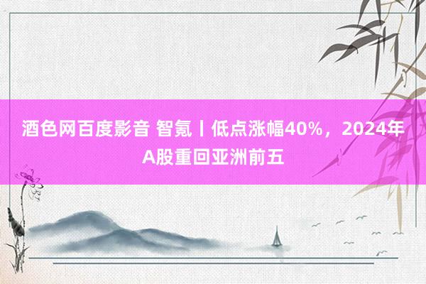 酒色网百度影音 智氪丨低点涨幅40%，2024年A股重回亚洲前五