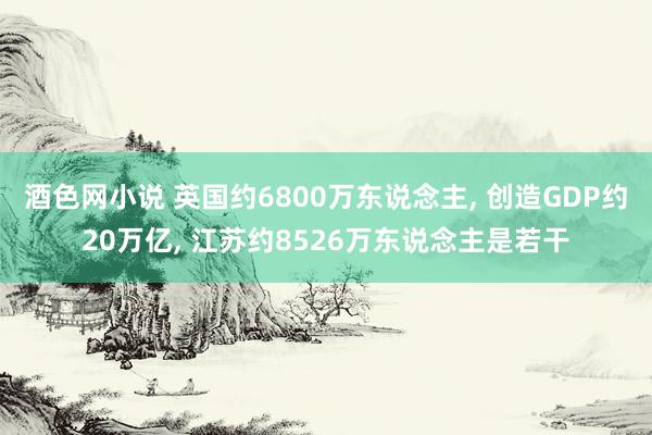 酒色网小说 英国约6800万东说念主， 创造GDP约20万亿， 江苏约8526万东说念主是若干