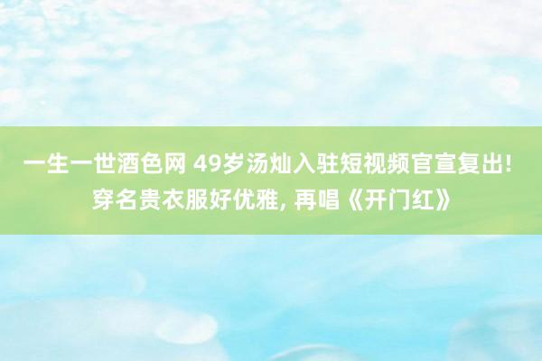 一生一世酒色网 49岁汤灿入驻短视频官宣复出! 穿名贵衣服好优雅， 再唱《开门红》