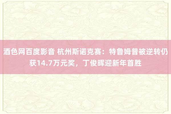 酒色网百度影音 杭州斯诺克赛：特鲁姆普被逆转仍获14.7万元奖，丁俊晖迎新年首胜