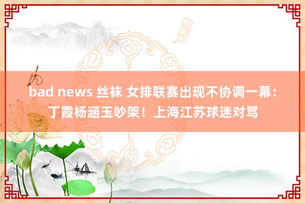 bad news 丝袜 女排联赛出现不协调一幕：丁霞杨涵玉吵架！上海江苏球迷对骂