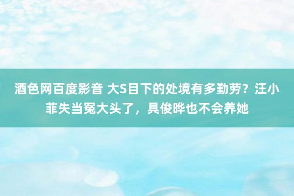 酒色网百度影音 大S目下的处境有多勤劳？汪小菲失当冤大头了，具俊晔也不会养她