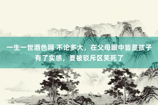 一生一世酒色网 不论多大，在父母眼中皆是孩子有了实感，要被驳斥区笑死了