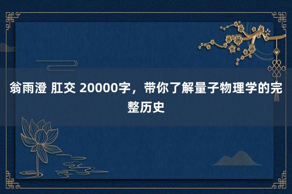 翁雨澄 肛交 20000字，带你了解量子物理学的完整历史